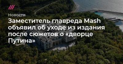 Заместитель главреда Mash объявил об уходе из издания после сюжетов о «дворце Путина»