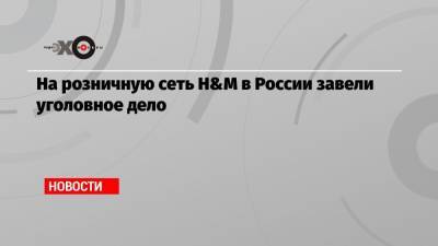 На розничную сеть H&M в России завели уголовное дело