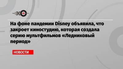 На фоне пандемии Disney объявила, что закроет киностудию, которая создала серию мультфильмов «Ледниковый период»