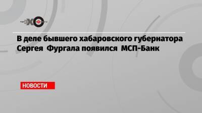 В деле бывшего хабаровского губернатора Сергея Фургала появился МСП-Банк