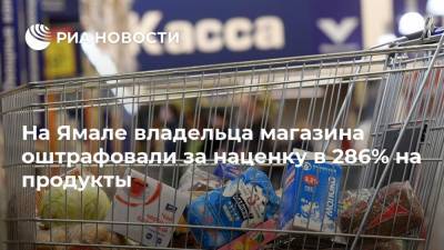 На Ямале владельца магазина оштрафовали за наценку в 286% на продукты