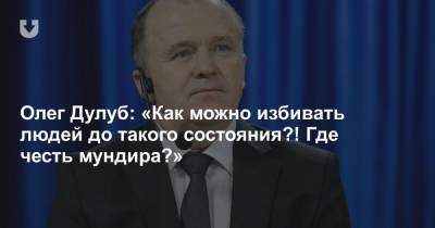 Олег Дулуб: «Как можно избивать людей до такого состояния?! Где честь мундира?»