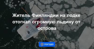 Житель Финляндии на лодке отогнал огромную льдину от острова