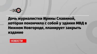 Дочь журналистки Ирины Славиной, которая покончила с собой у здания МВД в Нижнем Новгороде, планирует закрыть издание