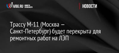 Трасса М-11 (Москва — Санкт-Петербург) будет перекрыта для ремонтных работ на ЛЭП