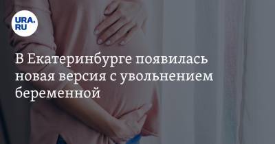 В Екатеринбурге появилась новая версия с увольнением беременной