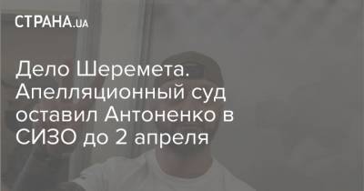Дело Шеремета. Апелляционный суд оставил Антоненко в СИЗО до 2 апреля