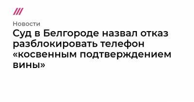 Суд в Белгороде назвал отказ разблокировать телефон «косвенным подтверждением вины»