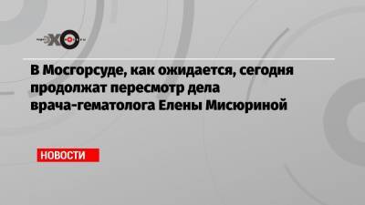 В Мосгорсуде, как ожидается, сегодня продолжат пересмотр дела врача-гематолога Елены Мисюриной