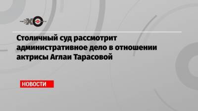 Столичный суд рассмотрит административное дело в отношении актрисы Аглаи Тарасовой