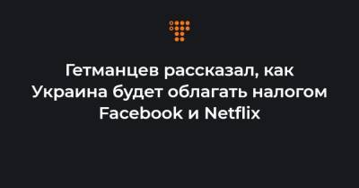 Гетманцев рассказал, как Украина будет облагать налогом Facebook и Netflix