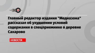 Главный редактор издания «Медиазона» рассказал об ухудшении условий содержания в спецприемнике в деревне Сахарово
