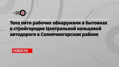 Тела пяти рабочих обнаружили в бытовках в стройгородке Центральной кольцевой автодороги в Солнечногорском районе
