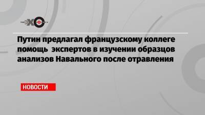Путин предлагал французскому коллеге помощь экспертов в изучении образцов анализов Навального после отравления