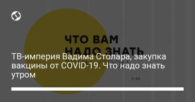 ТВ-империя Вадима Столара, закупка вакцины от COVID-19. Что надо знать утром