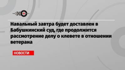 Навальный завтра будет доставлен в Бабушкинский суд, где продолжится рассмотрение делу о клевете в отношении ветерана