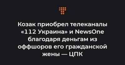 Козак приобрел телеканалы «112 Украина» и NewsOne благодаря деньгам из оффшоров его гражданской жены — ЦПК