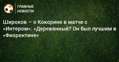 Широков – о Кокорине в матче с «Интером»: «Деревянный? Он был лучшим в «Фиорентине»