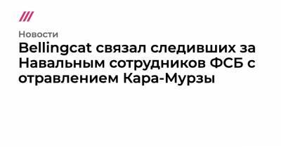 Bellingcat связал следивших за Навальным сотрудников ФСБ с отравлением Кара-Мурзы