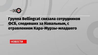 Группа Bellingcat связала сотрудников ФСБ, следивших за Навальным, с отравлением Кара-Мурзы-младшего