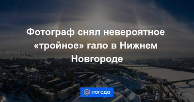 Фотограф снял невероятное «тройное» гало в Нижнем Новгороде
