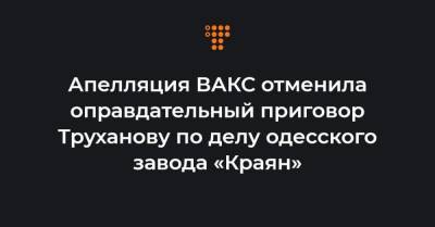 Апелляция ВАКС отменила оправдательный приговор Труханову по делу одесского завода «Краян»
