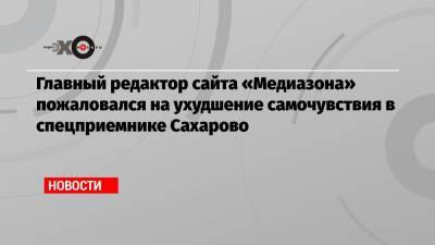 Главный редактор сайта «Медиазона» пожаловался на ухудшение самочувствия в спецприемнике Сахарово