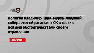Политик Владимир Кара-Мурза-младший собирается обратиться в СК в связи с новыми обстоятельствами своего отравления