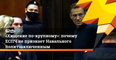 «Хищение по-крупному»: почему ЕСПЧ не признает Навального политзаключенным