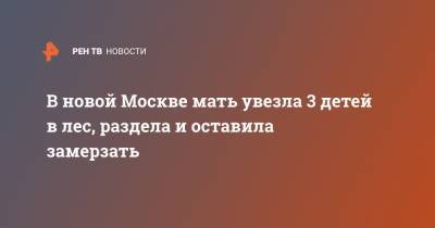 В новой Москве мать увезла 3 детей в лес, раздела и оставила замерзать
