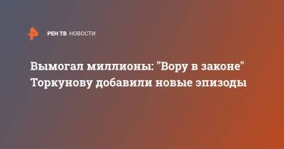 Вымогал миллионы: "Вору в законе" Торкунову добавили новые эпизоды - ren.tv
