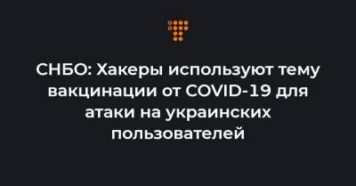 СНБО: Хакеры используют тему вакцинации от COVID-19 для атаки на украинских пользователей