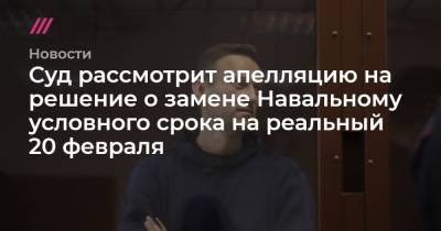 Суд рассмотрит апелляцию на решение о замене Навальному условного срока на реальный 20 февраля