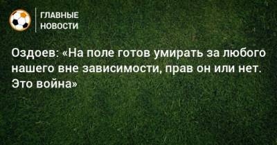 Оздоев: «На поле готов умирать за любого нашего вне зависимости, прав он или нет. Это война»