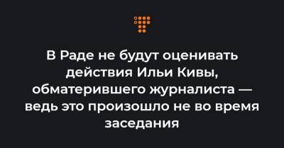 В Раде не будут оценивать действия Ильи Кивы, обматерившего журналиста — ведь это произошло не во время заседания