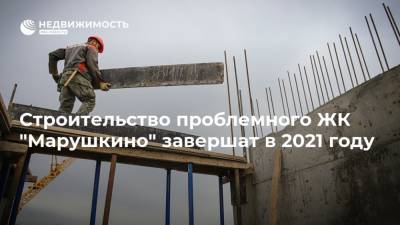 Строительство проблемного ЖК "Марушкино" завершат в 2021 году