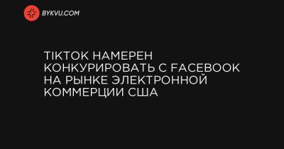 TikTok намерен конкурировать с Facebook на рынке электронной коммерции США