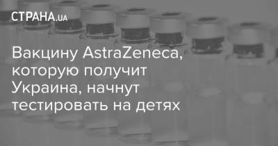 Вакцину AstraZeneca, которую получит Украина, начнут тестировать на детях