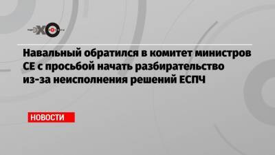 Навальный обратился в комитет министров СЕ с просьбой начать разбирательство из-за неисполнения решений ЕСПЧ