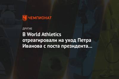 В World Athletics отреагировали на уход Петра Иванова с поста президента ВФЛА