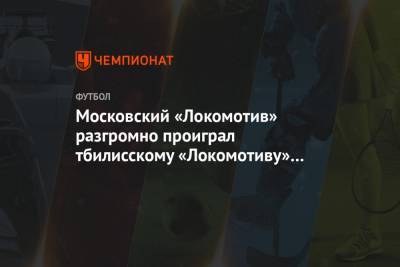 Московский «Локомотив» разгромно проиграл тбилисскому «Локомотиву» в товарищеском матче