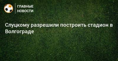 Слуцкому разрешили построить стадион в Волгограде