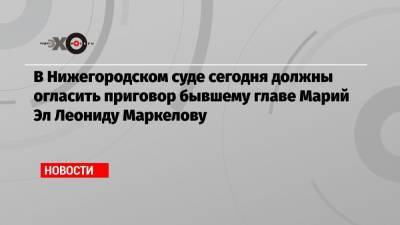 В Нижегородском суде сегодня должны огласить приговор бывшему главе Марий Эл Леониду Маркелову