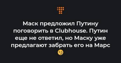 Маск предложил Путину поговорить в Clubhouse. Путин еще не ответил, но Маску уже предлагают забрать его на Марс