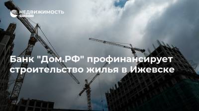 Банк "Дом.РФ" профинансирует строительство жилья в Ижевске