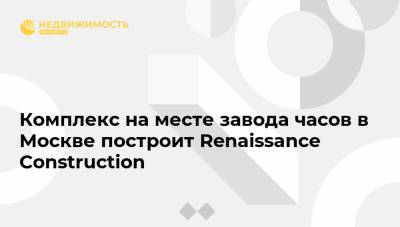 Комплекс на месте завода часов в Москве построит Renaissance Construction