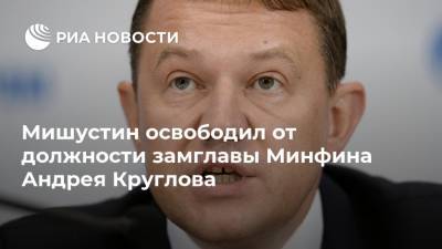 Мишустин освободил от должности замглавы Минфина Андрея Круглова