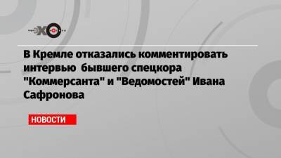 В Кремле отказались комментировать интервью бывшего спецкора «Коммерсанта» и «Ведомостей» Ивана Сафронова