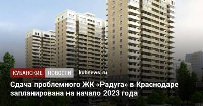 Сдача проблемного ЖК «Радуга» в Краснодаре запланирована на начало 2023 года
