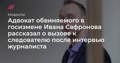 Адвокат обвиняемого в госизмене Ивана Сафронова рассказал о вызове к следователю после интервью журналиста